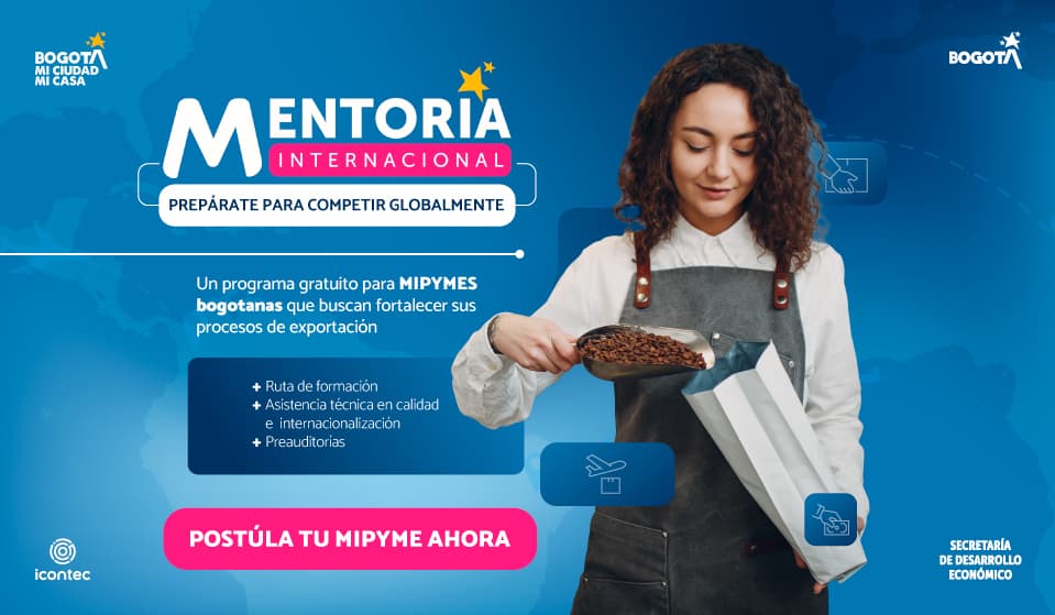 Mentoría Internacional. Prepárate para competir globalmente. Un programa gratuito para MIPYMES bogotanas que buscan fortalecer sus procesos de exportación: ruta de formación, asistencia técnica en calidad e internacionalización y preauditorías. Postula tu MIPYME ahora. Bogotá, ICONTEC y Secretaría de Desarrollo Económico.
